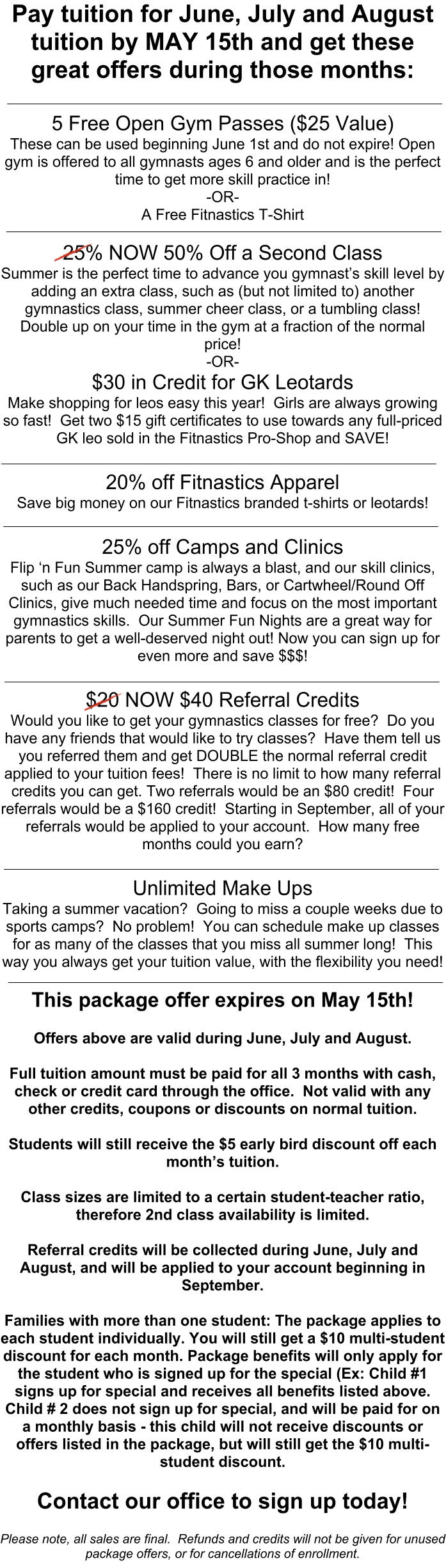 Pay tuition for June, July and August tuition by MAY 15th and get these great offers during those months:   5 Free Open Gym Passes ($25 Value) These can be used beginning June 1st and do not expire! Open gym is offered to all gymnasts ages 6 and older and is the perfect time to get more skill practice in! -OR- A Free Fitnastics T-Shirt  25% NOW 50% Off a Second Class Summer is the perfect time to advance you gymnasts skill level by adding an extra class, such as (but not limited to) another gymnastics class, summer cheer class, or a tumbling class!  Double up on your time in the gym at a fraction of the normal price! -OR- $30 in Credit for GK Leotards Make shopping for leos easy this year!  Girls are always growing so fast!  Get two $15 gift certificates to use towards any full-priced GK leo sold in the Fitnastics Pro-Shop and SAVE!  20% off Fitnastics Apparel  Save big money on our Fitnastics branded t-shirts or leotards!    25% off Camps and Clinics  Flip n Fun Summer camp is always a blast, and our skill clinics, such as our Back Handspring, Bars, or Cartwheel/Round Off Clinics, give much needed time and focus on the most important gymnastics skills.  Our Summer Fun Nights are a great way for parents to get a well-deserved night out! Now you can sign up for even more and save $$$!  $20 NOW $40 Referral Credits  Would you like to get your gymnastics classes for free?  Do you have any friends that would like to try classes?  Have them tell us you referred them and get DOUBLE the normal referral credit applied to your tuition fees!  There is no limit to how many referral credits you can get. Two referrals would be an $80 credit!  Four referrals would be a $160 credit!  Starting in September, all of your referrals would be applied to your account.  How many free months could you earn?  Unlimited Make Ups Taking a summer vacation?  Going to miss a couple weeks due to sports camps?  No problem!  You can schedule make up classes for as many of the classes that you miss all summer long!  This way you always get your tuition value, with the flexibility you need!  This package offer expires on May 15th!  Offers above are valid during June, July and August.  Full tuition amount must be paid for all 3 months with cash, check or credit card through the office.  Not valid with any other credits, coupons or discounts on normal tuition.    Students will still receive the $5 early bird discount off each months tuition.   Class sizes are limited to a certain student-teacher ratio, therefore 2nd class availability is limited.  Referral credits will be collected during June, July and August, and will be applied to your account beginning in September.  Families with more than one student: The package applies to each student individually. You will still get a $10 multi-student discount for each month. Package benefits will only apply for the student who is signed up for the special (Ex: Child #1 signs up for special and receives all benefits listed above.  Child # 2 does not sign up for special, and will be paid for on a monthly basis - this child will not receive discounts or offers listed in the package, but will still get the $10 multi-student discount.  Contact our office to sign up today!  Please note, all sales are final.  Refunds and credits will not be given for unused package offers, or for cancellations of enrollment.