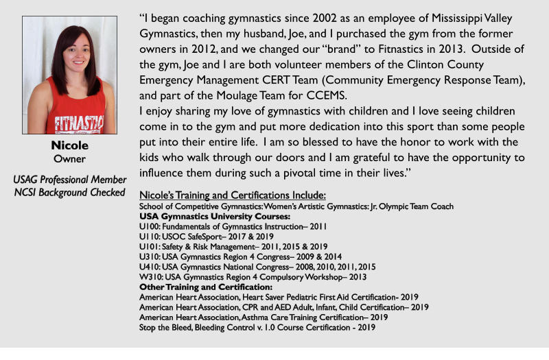 Nicole Owner  USAG Professional Member NCSI Background Checked “I began coaching gymnastics since 2002 as an employee of Mississippi Valley Gymnastics, then my husband, Joe, and I purchased the gym from the former owners in 2012, and we changed our “brand” to Fitnastics in 2013.  Outside of the gym, Joe and I are both volunteer members of the Clinton County Emergency Management CERT Team (Community Emergency Response Team), and part of the Moulage Team for CCEMS. I enjoy sharing my love of gymnastics with children and I love seeing children come in to the gym and put more dedication into this sport than some people put into their entire life.  I am so blessed to have the honor to work with the kids who walk through our doors and I am grateful to have the opportunity to influence them during such a pivotal time in their lives.”  Nicole’s Training and Certifications Include: School of Competitive Gymnastics: Women’s Artistic Gymnastics: Jr. Olympic Team Coach USA Gymnastics University Courses: U100: Fundamentals of Gymnastics Instruction– 2011 U110: USOC SafeSport– 2017 & 2019 U101: Safety & Risk Management– 2011, 2015 & 2019 U310: USA Gymnastics Region 4 Congress– 2009 & 2014 U410: USA Gymnastics National Congress– 2008, 2010, 2011, 2015 W310: USA Gymnastics Region 4 Compulsory Workshop– 2013 Other Training and Certification: American Heart Association, Heart Saver Pediatric First Aid Certification- 2019 American Heart Association, CPR and AED Adult, Infant, Child Certification– 2019 American Heart Association, Asthma Care Training Certification– 2019 Stop the Bleed, Bleeding Control v. 1.0 Course Certification - 2019