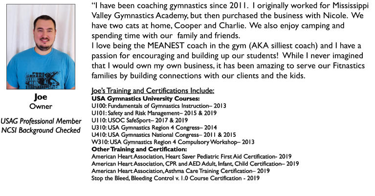 Joe Owner  USAG Professional Member NCSI Background Checked “I have been coaching gymnastics since 2011.  I originally worked for Mississippi Valley Gymnastics Academy, but then purchased the business with Nicole.  We have two cats at home, Cooper and Charlie.  We also enjoy camping and spending time with our  family and friends. I love being the MEANEST coach in the gym (AKA silliest coach) and I have a passion for encouraging and building up our students!  While I never imagined that I would own my own business, it has been amazing to serve our Fitnastics families by building connections with our clients and the kids.  Joe’s Training and Certifications Include: USA Gymnastics University Courses: U100: Fundamentals of Gymnastics Instruction– 2013 U101: Safety and Risk Management– 2015 & 2019 U110: USOC SafeSport– 2017 & 2019 U310: USA Gymnastics Region 4 Congress– 2014 U410: USA Gymnastics National Congress– 2011 & 2015 W310: USA Gymnastics Region 4 Compulsory Workshop– 2013 Other Training and Certification: American Heart Association, Heart Saver Pediatric First Aid Certification- 2019 American Heart Association, CPR and AED Adult, Infant, Child Certification– 2019 American Heart Association, Asthma Care Training Certification– 2019 Stop the Bleed, Bleeding Control v. 1.0 Course Certification - 2019