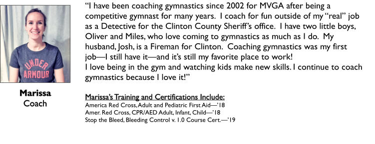 Marissa Coach   “I have been coaching gymnastics since 2002 for MVGA after being a competitive gymnast for many years.  I coach for fun outside of my “real” job as a Detective for the Clinton County Sheriff’s office.  I have two little boys, Oliver and Miles, who love coming to gymnastics as much as I do.  My husband, Josh, is a Fireman for Clinton.  Coaching gymnastics was my first job—I still have it—and it’s still my favorite place to work! I love being in the gym and watching kids make new skills. I continue to coach      gymnastics because I love it!”   Marissa’s Training and Certifications Include: America Red Cross, Adult and Pediatric First Aid—’18 Amer. Red Cross, CPR/AED Adult, Infant, Child—’18 Stop the Bleed, Bleeding Control v. 1.0 Course Cert.—’19