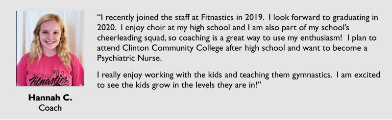 Hannah C. Coach  “I recently joined the staff at Fitnastics in 2019.  I look forward to graduating in 2020.  I enjoy choir at my high school and I am also part of my school’s cheerleading squad, so coaching is a great way to use my enthusiasm!  I plan to attend Clinton Community College after high school and want to become a Psychiatric Nurse. I really enjoy working with the kids and teaching them gymnastics.  I am excited to see the kids grow in the levels they are in!”