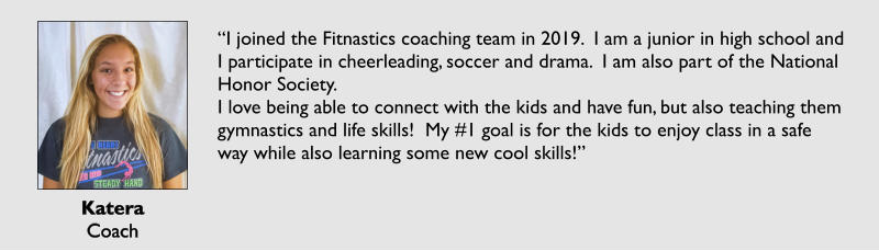 Katera Coach  “I joined the Fitnastics coaching team in 2019.  I am a junior in high school and I participate in cheerleading, soccer and drama.  I am also part of the National Honor Society.   I love being able to connect with the kids and have fun, but also teaching them     gymnastics and life skills!  My #1 goal is for the kids to enjoy class in a safe way while also learning some new cool skills!”