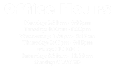 Office Hours Monday: 3:30pm- 8:00pm Tuesday: 4:00pm- 8:00pm Wednesday: 3:30pm- 8:15pm Thursday: 3:45pm- 8:15pm Friday: CLOSED Saturday: 8:30am- 12:30pm Sunday: CLOSED