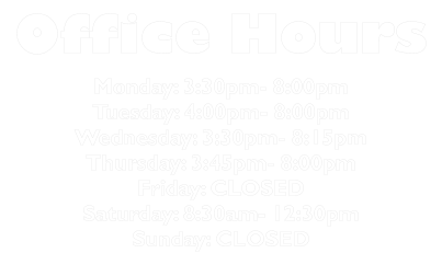 Office Hours Monday: 3:30pm- 8:00pm Tuesday: 4:00pm- 8:00pm Wednesday: 3:30pm- 8:15pm Thursday: 3:45pm- 8:00pm Friday: CLOSED Saturday: 8:30am- 12:30pm Sunday: CLOSED