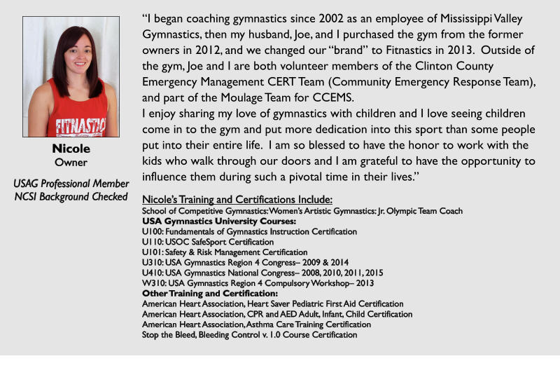 Nicole Owner  USAG Professional Member NCSI Background Checked I began coaching gymnastics since 2002 as an employee of Mississippi Valley Gymnastics, then my husband, Joe, and I purchased the gym from the former owners in 2012, and we changed our brand to Fitnastics in 2013.  Outside of the gym, Joe and I are both volunteer members of the Clinton County Emergency Management CERT Team (Community Emergency Response Team), and part of the Moulage Team for CCEMS. I enjoy sharing my love of gymnastics with children and I love seeing children come in to the gym and put more dedication into this sport than some people put into their entire life.  I am so blessed to have the honor to work with the kids who walk through our doors and I am grateful to have the opportunity to influence them during such a pivotal time in their lives.  Nicoles Training and Certifications Include: School of Competitive Gymnastics: Womens Artistic Gymnastics: Jr. Olympic Team Coach USA Gymnastics University Courses: U100: Fundamentals of Gymnastics Instruction Certification U110: USOC SafeSport Certification U101: Safety & Risk Management Certification U310: USA Gymnastics Region 4 Congress 2009 & 2014 U410: USA Gymnastics National Congress 2008, 2010, 2011, 2015 W310: USA Gymnastics Region 4 Compulsory Workshop 2013 Other Training and Certification: American Heart Association, Heart Saver Pediatric First Aid Certification American Heart Association, CPR and AED Adult, Infant, Child Certification American Heart Association, Asthma Care Training Certification Stop the Bleed, Bleeding Control v. 1.0 Course Certification