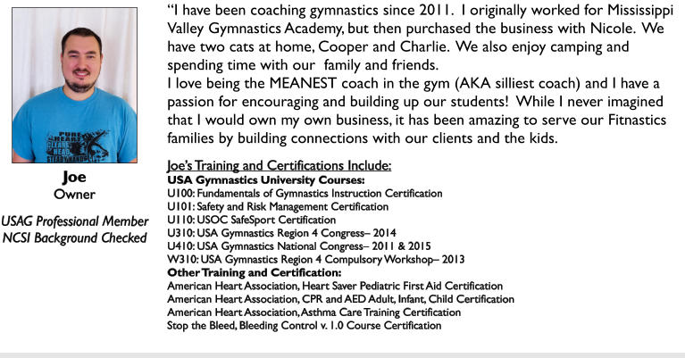 Joe Owner  USAG Professional Member NCSI Background Checked I have been coaching gymnastics since 2011.  I originally worked for Mississippi Valley Gymnastics Academy, but then purchased the business with Nicole.  We have two cats at home, Cooper and Charlie.  We also enjoy camping and spending time with our  family and friends. I love being the MEANEST coach in the gym (AKA silliest coach) and I have a passion for encouraging and building up our students!  While I never imagined that I would own my own business, it has been amazing to serve our Fitnastics families by building connections with our clients and the kids.  Joes Training and Certifications Include: USA Gymnastics University Courses: U100: Fundamentals of Gymnastics Instruction Certification U101: Safety and Risk Management Certification U110: USOC SafeSport Certification U310: USA Gymnastics Region 4 Congress 2014 U410: USA Gymnastics National Congress 2011 & 2015 W310: USA Gymnastics Region 4 Compulsory Workshop 2013 Other Training and Certification: American Heart Association, Heart Saver Pediatric First Aid Certification American Heart Association, CPR and AED Adult, Infant, Child Certification American Heart Association, Asthma Care Training Certification Stop the Bleed, Bleeding Control v. 1.0 Course Certification