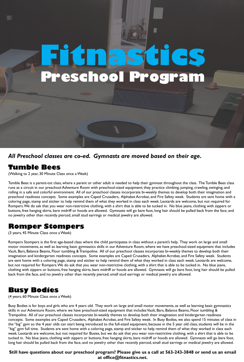 All Preschool classes are co-ed.  Gymnasts are moved based on their age.  Tumble Bees (Walking to 2 year, 30 Minute Class once a Week)  Tumble Bees is a parent-tot class, where a parent or other adult is needed to help their gymnast throughout the class.  The Tumble Bees class runs as a circuit in our preschool Adventure Room with preschool-sized equipment; they practice climbing, jumping, crawling, swinging, and rolling in a safe and colorful environment.  All of our preschool classes incorporate bi-weekly themes to develop both their imagination and preschool readiness concepts.  Some examples are Caped Crusaders,  Alphabet Acrobat, and Fire Safety week.  Students are sent home with a coloring page, stamp and sticker to help remind them of what they worked in class each week. Leotards are welcome, but not required for Rompers. We do ask that you wear non-restrictive clothing, with a shirt that is able to be tucked in.  No blue jeans, clothing with zippers or buttons, free hanging skirts, bare midriff or hoods are allowed.  Gymnasts will go bare foot, long hair should be pulled back from the face, and no jewelry other than recently pierced, small stud earrings or medical jewelry are allowed.   Romper Stompers (3 years, 45 Minute Class once a Week)  Rompers Stompers is the first age-based class where the child participates in class without a parents help.  They work on large and small motor movements, as well as learning basic gymnastics skills in our Adventure Room, where we have preschool-sized equipment that includes Vault, Bars, Balance Beams, Floor tumbling & Trampoline.  All of our preschool classes incorporate bi-weekly themes to develop both their imagination and kindergarten readiness concepts.  Some examples are Caped Crusaders,  Alphabet Acrobat, and Fire Safety week.  Students are sent home with a coloring page, stamp and sticker to help remind them of what they worked in class each week. Leotards are welcome, but not required for Rompers. We do ask that you wear non-restrictive clothing, with a shirt that is able to be tucked in.  No blue jeans, clothing with zippers or buttons, free hanging skirts, bare midriff or hoods are allowed.  Gymnasts will go bare foot, long hair should be pulled back from the face, and no jewelry other than recently pierced, small stud earrings or medical jewelry are allowed.    Busy Bodies (4 years, 60 Minute Class once a Week)  Busy Bodies is for boys and girls who are 4 years old.  They work on large and small motor movements, as well as learning basic gymnastics skills in our Adventure Room, where we have preschool-sized equipment that includes Vault, Bars, Balance Beams, Floor tumbling & Trampoline.  All of our preschool classes incorporate bi-weekly themes to develop both their imagination and kindergarten readiness concepts.  Some examples are Caped Crusaders,  Alphabet Acrobat, and Fire Safety week.  In Busy Bodies, we also spend 15 minutes of class in the big gym so the 4 year olds can start being introduced to the full-sized equipment, because in the 5 year old class, students will be in the big gym full time.  Students are sent home with a coloring page, stamp and sticker to help remind them of what they worked in class each week. Leotards are welcome, but not required for Busies, but we do ask that you wear non-restrictive clothing, with a shirt that is able to be tucked in.  No blue jeans, clothing with zippers or buttons, free hanging skirts, bare midriff or hoods are allowed.  Gymnasts will go bare foot, long hair should be pulled back from the face, and no jewelry other than recently pierced, small stud earrings or medical jewelry are allowed.   Still have questions about our preschool program? Please give us a call at 563-243-3848 or send us an email at office@fitnastics.net.